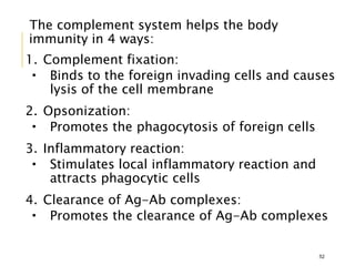 The complement system helps the body
immunity in 4 ways:
1. Complement fixation:
 Binds to the foreign invading cells and causes
lysis of the cell membrane
2. Opsonization:
 Promotes the phagocytosis of foreign cells
3. Inflammatory reaction:
 Stimulates local inflammatory reaction and
attracts phagocytic cells
4. Clearance of Ag-Ab complexes:
 Promotes the clearance of Ag-Ab complexes
52
 
