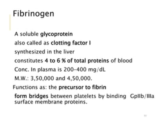 Fibrinogen
A soluble glycoprotein
also called as clotting factor I
synthesized in the liver
constitutes 4 to 6 % of total proteins of blood
Conc. In plasma is 200–400 mg/dL
M.W.: 3,50,000 and 4,50,000.
Functions as: the precursor to fibrin
form bridges between platelets by binding GpIIb/IIIa
surface membrane proteins.
55
 