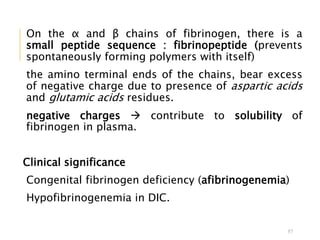 On the α and β chains of fibrinogen, there is a
small peptide sequence : fibrinopeptide (prevents
spontaneously forming polymers with itself)
the amino terminal ends of the chains, bear excess
of negative charge due to presence of aspartic acids
and glutamic acids residues.
negative charges  contribute to solubility of
fibrinogen in plasma.
Clinical significance
Congenital fibrinogen deficiency (afibrinogenemia)
Hypofibrinogenemia in DIC.
57
 