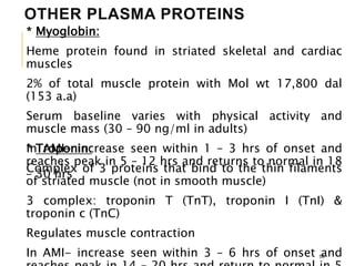 OTHER PLASMA PROTEINS
* Myoglobin:
Heme protein found in striated skeletal and cardiac
muscles
2% of total muscle protein with Mol wt 17,800 dal
(153 a.a)
Serum baseline varies with physical activity and
muscle mass (30 – 90 ng/ml in adults)
In AMI- increase seen within 1 – 3 hrs of onset and
reaches peak in 5 – 12 hrs and returns to normal in 18
– 30 hrs
58
* Troponin:
Complex of 3 proteins that bind to the thin filaments
of striated muscle (not in smooth muscle)
3 complex: troponin T (TnT), troponin I (TnI) &
troponin c (TnC)
Regulates muscle contraction
In AMI- increase seen within 3 – 6 hrs of onset and
 