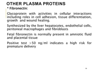 OTHER PLASMA PROTEINS
* Fibronectin:
Glycoprotein with activities in cellular interactions
including roles in cell adhesion, tissue differentiation,
growth and wound healing.
Synthesized by the liver hepatocytes, endothelial cells,
peritoneal macrophages and fibroblasts
Fetal fibronectin is normally present in amniotic fluid
and placental tissue
Positive test >50 ng/ml indicates a high risk for
premature delivery
59
 