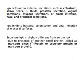 IgA is found in external secretions such as colostrum,
saliva, tears, GI fluids, prostatic secretion, vaginal
secretions, mucous secretions of small intestine,
nasal and bronchial secretions.
IgA inhibits bacterial colonisation and viral infection
of mucosal surfaces.
Secretory IgA is slightly different from serum IgA
 due to presence of another small protein, called as
transport piece (T-Protein or secretory protein or
transport protein).
65
 