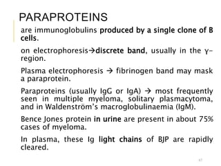 PARAPROTEINS
are immunoglobulins produced by a single clone of B
cells.
on electrophoresisdiscrete band, usually in the γ-
region.
Plasma electrophoresis  fibrinogen band may mask
a paraprotein.
Paraproteins (usually IgG or IgA)  most frequently
seen in multiple myeloma, solitary plasmacytoma,
and in Waldenström’s macroglobulinaemia (IgM).
Bence Jones protein in urine are present in about 75%
cases of myeloma.
In plasma, these Ig light chains of BJP are rapidly
cleared.
67
 