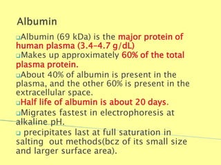 Albumin (69 kDa) is the major protein of
human plasma (3.4–4.7 g/dL)
Makes up approximately 60% of the total
plasma protein.
About 40% of albumin is present in the
plasma, and the other 60% is present in the
extracellular space.
Half life of albumin is about 20 days.
Migrates fastest in electrophoresis at
alkaline pH.
 precipitates last at full saturation in
salting out methods(bcz of its small size
and larger surface area).
Biochemistry For Medics 7/11/2012 12
 