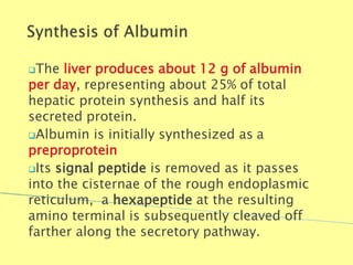 The liver produces about 12 g of albumin
per day, representing about 25% of total
hepatic protein synthesis and half its
secreted protein.
Albumin is initially synthesized as a
preproprotein
Its signal peptide is removed as it passes
into the cisternae of the rough endoplasmic
reticulum, a hexapeptide at the resulting
amino terminal is subsequently cleaved off
farther along the secretory pathway.
Biochemistry For Medics 7/11/2012 13
 