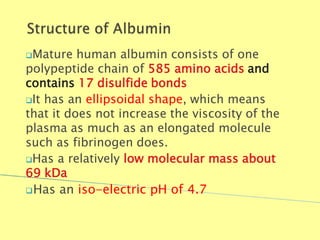 Mature human albumin consists of one
polypeptide chain of 585 amino acids and
contains 17 disulfide bonds
It has an ellipsoidal shape, which means
that it does not increase the viscosity of the
plasma as much as an elongated molecule
such as fibrinogen does.
Has a relatively low molecular mass about
69 kDa
Has an iso-electric pH of 4.7
Biochemistry For Medics 7/11/2012 14
 