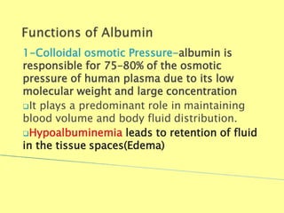 1-Colloidal osmotic Pressure-albumin is
responsible for 75–80% of the osmotic
pressure of human plasma due to its low
molecular weight and large concentration
It plays a predominant role in maintaining
blood volume and body fluid distribution.
Hypoalbuminemia leads to retention of fluid
in the tissue spaces(Edema)
Biochemistry For Medics 7/11/2012 15
 