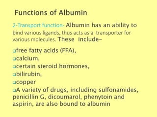 2-Transport function- Albumin has an ability to
bind various ligands, thus acts as a transporter for
various molecules. These include-
Biochemistry For Medics 7/11/2012 18
free fatty acids (FFA),
calcium,
certain steroid hormones,
bilirubin,
copper
A variety of drugs, including sulfonamides,
penicillin G, dicoumarol, phenytoin and
aspirin, are also bound to albumin
 