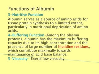 3-Nutritive Function
Albumin serves as a source of amino acids for
tissue protein synthesis to a limited extent,
particularly in nutritional deprivation of amino
acids.
4-Buffering Function-Among the plasma
proteins, albumin has the maximum buffering
capacity due to its high concentration and the
presence of large number of histidine residues,
which contribute maximally towards
maintenance of acid base balance.
5-Viscosity- Exerts low viscosity
Biochemistry For Medics 7/11/2012 19
 