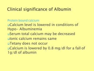 Protein bound calcium
Biochemistry For Medics 7/11/2012 21
Calcium level is lowered in conditions of
Hypo- Albuminemia
Serum total calcium may be decreased
Ionic calcium remains same
Tetany does not occur
Calcium is lowered by 0.8 mg/dl for a fall of
1g/dl of albumin
 