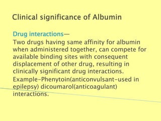 Drug interactions—
Two drugs having same affinity for albumin
when administered together, can compete for
available binding sites with consequent
displacement of other drug, resulting in
clinically significant drug interactions.
Example-Phenytoin(anticonvulsant-used in
epilepsy) dicoumarol(anticoagulant)
interactions.
Biochemistry For Medics 7/11/2012 22
 