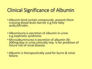 Clinical Significance of Albumin
• Albumin bind certain compounds ,prevent them
crossing blood-brain barrier e.g.free fatty
acids,bilirubin.
• Albuminuria is excretion of albumin in urine
e.g.nephrotic syndrome.
• Microalbuminurea is excretion of albumin 30-
300mg/day in urine,clinically imp. Is for predition of
future risk of renal disease.
• Albumin is therapeutically used for burns & renal
failure.
 