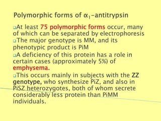 At least 75 polymorphic forms occur, many
of which can be separated by electrophoresis
The major genotype is MM, and its
phenotypic product is PiM
A deficiency of this protein has a role in
certain cases (approximately 5%) of
emphysema.
This occurs mainly in subjects with the ZZ
genotype, who synthesize PiZ, and also in
PiSZ heterozygotes, both of whom secrete
considerably less protein than PiMM
individuals.
Biochemistry For Medics 7/11/2012 28
 