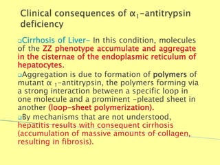 Cirrhosis of Liver- In this condition, molecules
of the ZZ phenotype accumulate and aggregate
in the cisternae of the endoplasmic reticulum of
hepatocytes.
Aggregation is due to formation of polymers of
mutant α 1-antitrypsin, the polymers forming via
a strong interaction between a specific loop in
one molecule and a prominent -pleated sheet in
another (loop-sheet polymerization).
By mechanisms that are not understood,
hepatitis results with consequent cirrhosis
(accumulation of massive amounts of collagen,
resulting in fibrosis).
Biochemistry For Medics 7/11/2012 32
 