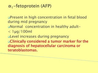 Present in high concentration in fetal blood
during mid pregnancy
Normal concentration in healthy adult-
< 1µg/100ml
Level increases during pregnancy
Clinically considered a tumor marker for the
diagnosis of hepatocellular carcinoma or
teratoblastomas.
Biochemistry For Medics 7/11/2012 35
 