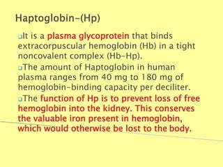 It is a plasma glycoprotein that binds
extracorpuscular hemoglobin (Hb) in a tight
noncovalent complex (Hb-Hp).
The amount of Haptoglobin in human
plasma ranges from 40 mg to 180 mg of
hemoglobin-binding capacity per deciliter.
The function of Hp is to prevent loss of free
hemoglobin into the kidney. This conserves
the valuable iron present in hemoglobin,
which would otherwise be lost to the body.
Biochemistry For Medics 7/11/2012 37
 