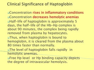 Concentration rises in inflammatory conditions
Concentration decreases hemolytic anemias
Half-life of haptoglobin is approximately 5
days, the half-life of the Hb-Hp complex is
about 90 minutes, the complex being rapidly
removed from plasma by hepatocytes.
Thus, when haptoglobin is bound to
hemoglobin, it is cleared from the plasma about
80 times faster than normally.
The level of haptoglobin falls rapidly in
hemolytic anemias.
Free Hp level or Hp binding capacity depicts
the degree of intravascular hemolysis.
Biochemistry For Medics 7/11/2012 39
 