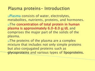 Plasma consists of water, electrolytes,
metabolites, nutrients, proteins, and hormones.
The concentration of total protein in human
plasma is approximately 6.0–8.0 g/dL and
comprises the major part of the solids of the
plasma.
The proteins of the plasma are a complex
mixture that includes not only simple proteins
but also conjugated proteins such as
glycoproteins and various types of lipoproteins.
Biochemistry For Medics 7/11/2012 4
 