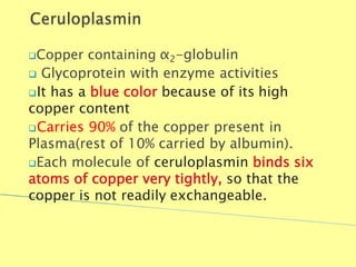 Copper containing α2-globulin
 Glycoprotein with enzyme activities
It has a blue color because of its high
copper content
Carries 90% of the copper present in
Plasma(rest of 10% carried by albumin).
Each molecule of ceruloplasmin binds six
atoms of copper very tightly, so that the
copper is not readily exchangeable.
Biochemistry For Medics 7/11/2012 40
 