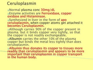 Normal plasma conc 30mg/dL
Enzyme activities are Ferroxidase, copper
oxidase and Histaminase.
Synthesized in liver in the form of apo
ceruloplasmin, when copper atoms get attached it
becomes Ceruloplasmin.
Although carries 90% of the copper present in
plasma. but it binds copper very tightly, so that
the copper is not readily exchangeable.
Albumin carries the other 10% of the plasma
copper but binds the metal less tightly than does
ceruloplasmin.
Albumin thus donates its copper to tissues more
readily than ceruloplasmin and appears to be more
important than ceruloplasmin in copper transport
in the human body.
Biochemistry For Medics 7/11/2012 41
 