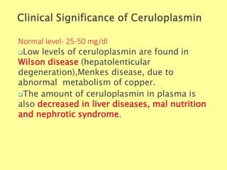 Normal level- 25-50 mg/dl
Biochemistry For Medics 7/11/2012 42
Low levels of ceruloplasmin are found in
Wilson disease (hepatolenticular
degeneration),Menkes disease, due to
abnormal metabolism of copper.
The amount of ceruloplasmin in plasma is
also decreased in liver diseases, mal nutrition
and nephrotic syndrome.
 