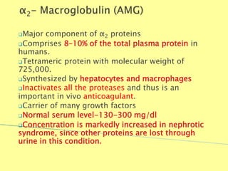 Major component of α2 proteins
Comprises 8–10% of the total plasma protein in
humans.
Tetrameric protein with molecular weight of
725,000.
Synthesized by hepatocytes and macrophages
Inactivates all the proteases and thus is an
important in vivo anticoagulant.
Carrier of many growth factors
Normal serum level-130-300 mg/dl
Concentration is markedly increased in nephrotic
syndrome, since other proteins are lost through
urine in this condition.
Biochemistry For Medics 7/11/2012 43
 