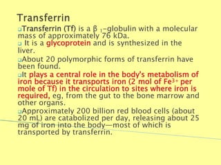 Transferrin (Tf) is a β 1-globulin with a molecular
mass of approximately 76 kDa.
 It is a glycoprotein and is synthesized in the
liver.
About 20 polymorphic forms of transferrin have
been found.
It plays a central role in the body's metabolism of
iron because it transports iron (2 mol of Fe3+ per
mole of Tf) in the circulation to sites where iron is
required, eg, from the gut to the bone marrow and
other organs.
Approximately 200 billion red blood cells (about
20 mL) are catabolized per day, releasing about 25
mg of iron into the body—most of which is
transported by transferrin.
Biochemistry For Medics 7/11/2012 45
 