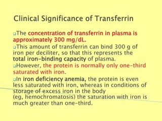 The concentration of transferrin in plasma is
approximately 300 mg/dL.
This amount of transferrin can bind 300 g of
iron per deciliter, so that this represents the
total iron-binding capacity of plasma.
However, the protein is normally only one-third
saturated with iron.
In iron deficiency anemia, the protein is even
less saturated with iron, whereas in conditions of
storage of excess iron in the body
(eg, hemochromatosis) the saturation with iron is
much greater than one-third.
Biochemistry For Medics 7/11/2012 48
 