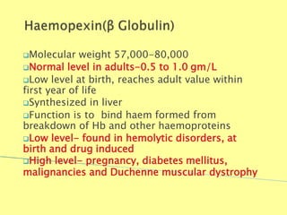 Molecular weight 57,000-80,000
Normal level in adults-0.5 to 1.0 gm/L
Low level at birth, reaches adult value within
first year of life
Synthesized in liver
Function is to bind haem formed from
breakdown of Hb and other haemoproteins
Low level- found in hemolytic disorders, at
birth and drug induced
High level- pregnancy, diabetes mellitus,
malignancies and Duchenne muscular dystrophy
Biochemistry For Medics 7/11/2012 51
 