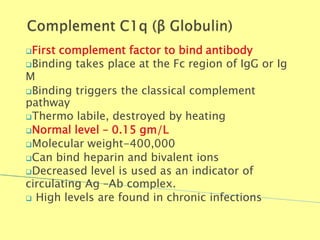 First complement factor to bind antibody
Binding takes place at the Fc region of IgG or Ig
M
Binding triggers the classical complement
pathway
Thermo labile, destroyed by heating
Normal level – 0.15 gm/L
Molecular weight-400,000
Can bind heparin and bivalent ions
Decreased level is used as an indicator of
circulating Ag –Ab complex.
 High levels are found in chronic infections
Biochemistry For Medics 7/11/2012 52
 