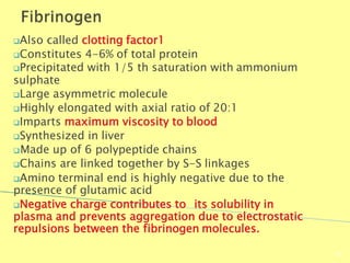 Also called clotting factor1
Constitutes 4-6% of total protein
Precipitated with 1/5 th saturation with ammonium
sulphate
Large asymmetric molecule
Highly elongated with axial ratio of 20:1
Imparts maximum viscosity to blood
Synthesized in liver
Made up of 6 polypeptide chains
Chains are linked together by S-S linkages
Amino terminal end is highly negative due to the
presence of glutamic acid
Negative charge contributes to its solubility in
plasma and prevents aggregation due to electrostatic
repulsions between the fibrinogen molecules.
Biochemistry For Medics 7/11/2012
56
 