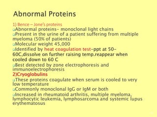 1) Bence – Jone’s proteins
Biochemistry For Medics 7/11/2012
60
Abnormal proteins- monoclonal light chains
Present in the urine of a patient suffering from multiple
myeloma (50% of patients)
Molecular weight 45,000
Identified by heat coagulation test-ppt at 50-
60C,dissolve on further raising temp.reappear when
cooled down to 60 C
Best detected by zone electrophoresis and
immunoelectrophoresis
2)Cryoglobulins
These proteins coagulate when serum is cooled to very
low temperature
Commonly monoclonal IgG or IgM or both
Increased in rheumatoid arthritis, multiple myeloma,
lymphocytic leukemia, lymphosarcoma and systemic lupus
erythematosus
 