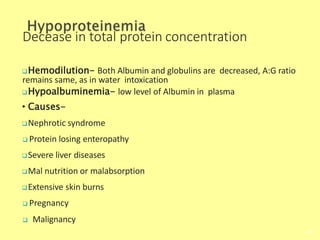 Decease in total protein concentration
Hemodilution- Both Albumin and globulins are decreased, A:G ratio
remains same, as in water intoxication
Hypoalbuminemia- low level of Albumin in plasma
• Causes-
Nephrotic syndrome
 Protein losing enteropathy
Severe liver diseases
Mal nutrition or malabsorption
Extensive skin burns
 Pregnancy
 Malignancy
Biochemistry For Medics 7/11/2012
64
 