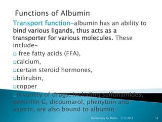 Transport function-albumin has an ability to
bind various ligands, thus acts as a
transporter for various molecules. These
include-
 free fatty acids (FFA),
calcium,
certain steroid hormones,
bilirubin,
copper
A variety of drugs, including sulfonamides,
penicillin G, dicoumarol, phenytoin and
aspirin, are also bound to albumin
                         Biochemistry For Medics   7/11/2012   10
 