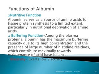 Nutritive Function
Albumin serves as a source of amino acids for
tissue protein synthesis to a limited extent,
particularly in nutritional deprivation of amino
acids.
 Buffering Function-Among the plasma
proteins, albumin has the maximum buffering
capacity due to its high concentration and the
presence of large number of histidine residues,
which contribute maximally towards
maintenance of acid base balance.
Viscosity- Exerts low viscosity



                           Biochemistry For Medics   7/11/2012   11
 