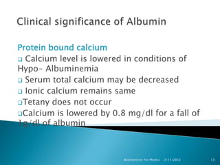 Protein bound calcium
 Calcium level is lowered in conditions of
Hypo- Albuminemia
 Serum total calcium may be decreased
 Ionic calcium remains same
Tetany does not occur
Calcium is lowered by 0.8 mg/dl for a fall of
1g/dl of albumin



                          Biochemistry For Medics   7/11/2012   13
 