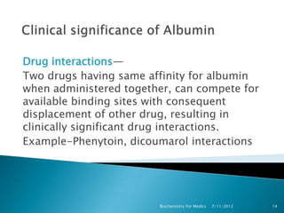 Drug interactions—
Two drugs having same affinity for albumin
when administered together, can compete for
available binding sites with consequent
displacement of other drug, resulting in
clinically significant drug interactions.
Example-Phenytoin, dicoumarol interactions




                        Biochemistry For Medics   7/11/2012   14
 