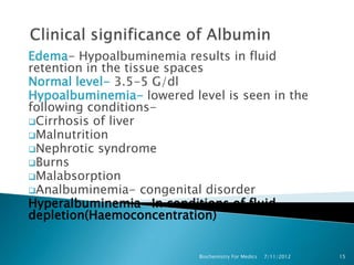 Edema- Hypoalbuminemia results in fluid
retention in the tissue spaces
Normal level- 3.5-5 G/dl
Hypoalbuminemia- lowered level is seen in the
following conditions-
Cirrhosis of liver
Malnutrition
Nephrotic syndrome
Burns
Malabsorption
Analbuminemia- congenital disorder
Hyperalbuminemia- In conditions of fluid
depletion(Haemoconcentration)


                           Biochemistry For Medics   7/11/2012   15
 