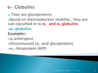  They are glycoproteins
Based on electrophoretic mobility , they are
sub classified in to α1 and α2 globulins
α1 globulins
Examples-
α1antitrypsin
Orosomucoid (α1 acid glycoprotein)
α1-fetoprotein (AFP)




                          Biochemistry For Medics   7/11/2012   18
 