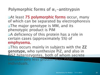 At least 75 polymorphic forms occur, many
of which can be separated by electrophoresis
The major genotype is MM, and its
phenotypic product is PiM
A deficiency of this protein has a role in
certain cases (approximately 5%) of
emphysema.
This occurs mainly in subjects with the ZZ
genotype, who synthesize PiZ, and also in
PiSZ heterozygotes, both of whom secrete
considerably less protein than PiMM
individuals.

                         Biochemistry For Medics   7/11/2012   20
 