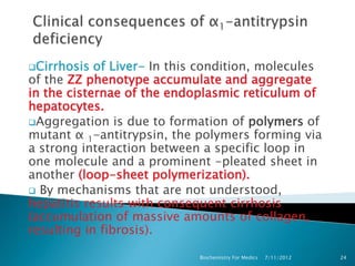 Cirrhosis  of Liver- In this condition, molecules
of the ZZ phenotype accumulate and aggregate
in the cisternae of the endoplasmic reticulum of
hepatocytes.
Aggregation is due to formation of polymers of
mutant α 1-antitrypsin, the polymers forming via
a strong interaction between a specific loop in
one molecule and a prominent -pleated sheet in
another (loop-sheet polymerization).
 By mechanisms that are not understood,
hepatitis results with consequent cirrhosis
(accumulation of massive amounts of collagen,
resulting in fibrosis).

                             Biochemistry For Medics   7/11/2012   24
 