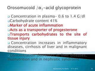  Concentration in plasma- 0.6 to 1.4 G/dl
Carbohydrate content 41%
Marker of acute inflammation
Acts as a transporter of progesterone
Transports carbohydrates to the site of
tissue injury
 Concentration increases in inflammatory
diseases, cirrhosis of liver and in malignant
conditions
Concentration decreases in liver diseases,
malnutrition and in nephrotic syndrome

                          Biochemistry For Medics   7/11/2012   26
 