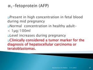Present  in high concentration in fetal blood
during mid pregnancy
Normal concentration in healthy adult-
< 1µg/100ml
Level increases during pregnancy
Clinically considered a tumor marker for the
diagnosis of hepatocellular carcinoma or
teratoblastomas.




                          Biochemistry For Medics   7/11/2012   27
 