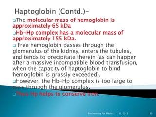 The  molecular mass of hemoglobin is
approximately 65 kDa
Hb-Hp complex has a molecular mass of
approximately 155 kDa.
 Free hemoglobin passes through the
glomerulus of the kidney, enters the tubules,
and tends to precipitate therein (as can happen
after a massive incompatible blood transfusion,
when the capacity of haptoglobin to bind
hemoglobin is grossly exceeded).
However, the Hb-Hp complex is too large to
pass through the glomerulus.
Thus Hp helps to conserve iron.




                            Biochemistry For Medics   7/11/2012   30
 