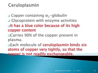 Copper containing α2-globulin
 Glycoprotein with enzyme activities
It has a blue color because of its high
copper content
Carries 90% of the copper present in
plasma.
Each molecule of ceruloplasmin binds six
atoms of copper very tightly, so that the
copper is not readily exchangeable.



                        Biochemistry For Medics   7/11/2012   32
 