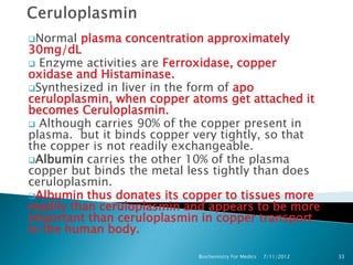 Normal   plasma concentration approximately
30mg/dL
 Enzyme activities are Ferroxidase, copper
oxidase and Histaminase.
Synthesized in liver in the form of apo
ceruloplasmin, when copper atoms get attached it
becomes Ceruloplasmin.
 Although carries 90% of the copper present in
plasma. but it binds copper very tightly, so that
the copper is not readily exchangeable.
Albumin carries the other 10% of the plasma
copper but binds the metal less tightly than does
ceruloplasmin.
Albumin thus donates its copper to tissues more
readily than ceruloplasmin and appears to be more
important than ceruloplasmin in copper transport
in the human body.

                            Biochemistry For Medics   7/11/2012   33
 