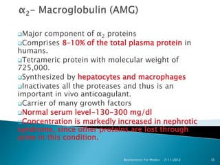 Major  component of α2 proteins
Comprises 8–10% of the total plasma protein in
humans.
Tetrameric protein with molecular weight of
725,000.
Synthesized by hepatocytes and macrophages
Inactivates all the proteases and thus is an
important in vivo anticoagulant.
Carrier of many growth factors
Normal serum level-130-300 mg/dl
Concentration is markedly increased in nephrotic
syndrome, since other proteins are lost through
urine in this condition.

                            Biochemistry For Medics   7/11/2012   35
 