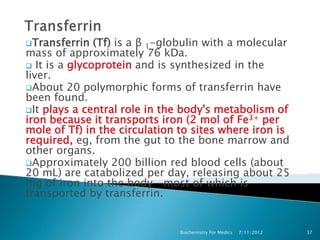 Transferrin   (Tf) is a β 1-globulin with a molecular
mass of approximately 76 kDa.
 It is a glycoprotein and is synthesized in the
liver.
About 20 polymorphic forms of transferrin have
been found.
It plays a central role in the body's metabolism of
iron because it transports iron (2 mol of Fe3+ per
mole of Tf) in the circulation to sites where iron is
required, eg, from the gut to the bone marrow and
other organs.
Approximately 200 billion red blood cells (about
20 mL) are catabolized per day, releasing about 25
mg of iron into the body—most of which is
transported by transferrin.


                               Biochemistry For Medics   7/11/2012   37
 