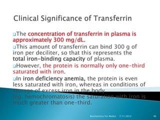 The   concentration of transferrin in plasma is
approximately 300 mg/dL.
This amount of transferrin can bind 300 g of
iron per deciliter, so that this represents the
total iron-binding capacity of plasma.
However, the protein is normally only one-third
saturated with iron.
In iron deficiency anemia, the protein is even
less saturated with iron, whereas in conditions of
storage of excess iron in the body
(eg, hemochromatosis) the saturation with iron is
much greater than one-third.

                             Biochemistry For Medics   7/11/2012   40
 