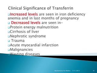 Increased levels are seen in iron deficiency
anemia and in last months of pregnancy
 Decreased levels are seen in-
Protein energy malnutrition
Cirrhosis of liver
Nephrotic syndrome
 Trauma
Acute myocardial infarction
Malignancies
Wasting diseases




                           Biochemistry For Medics   7/11/2012   41
 
